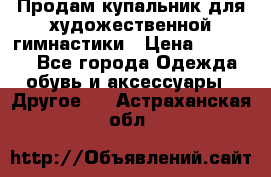 Продам купальник для художественной гимнастики › Цена ­ 18 000 - Все города Одежда, обувь и аксессуары » Другое   . Астраханская обл.